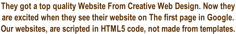They got a top quality Website From Creative Web Design. Now they  are excited when they see their website on The first page in Google.  Our websites, are scripted in HTML5 code, not made from templates.