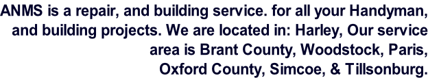 ANMS is a repair, and building service. for all your Handyman,  and building projects. We are located in: Harley, Our service  area is Brant County, Woodstock, Paris,   Oxford County, Simcoe, & Tillsonburg.